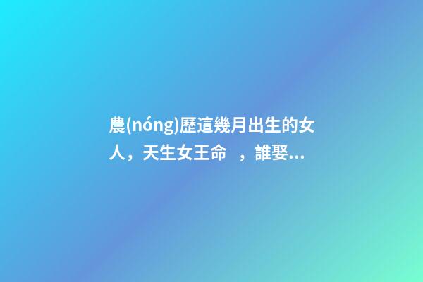農(nóng)歷這幾月出生的女人，天生女王命，誰娶誰發(fā)財(cái)